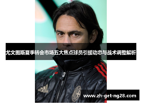 尤文图斯夏季转会市场五大焦点球员引援动态与战术调整解析