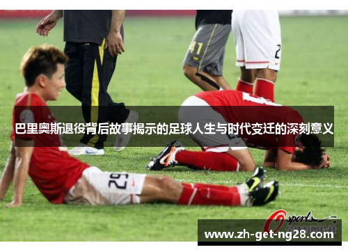 巴里奥斯退役背后故事揭示的足球人生与时代变迁的深刻意义