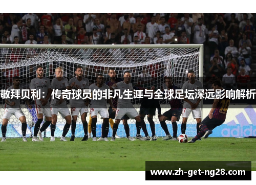 敬拜贝利：传奇球员的非凡生涯与全球足坛深远影响解析