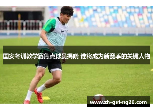国安冬训教学赛焦点球员揭晓 谁将成为新赛季的关键人物