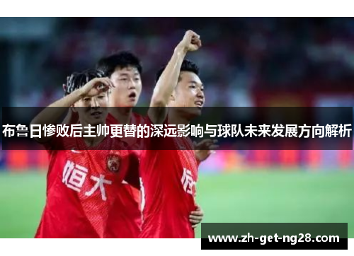 布鲁日惨败后主帅更替的深远影响与球队未来发展方向解析