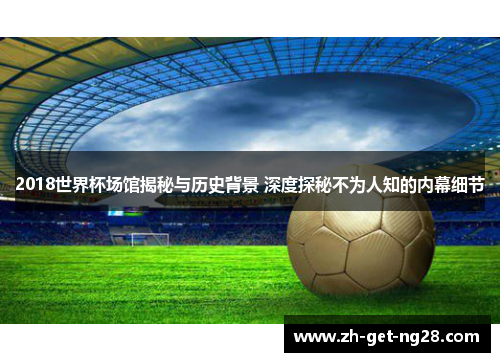 2018世界杯场馆揭秘与历史背景 深度探秘不为人知的内幕细节
