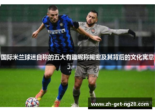 国际米兰球迷自称的五大有趣昵称揭密及其背后的文化寓意