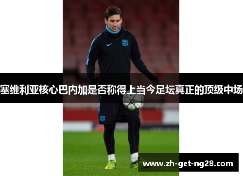 塞维利亚核心巴内加是否称得上当今足坛真正的顶级中场