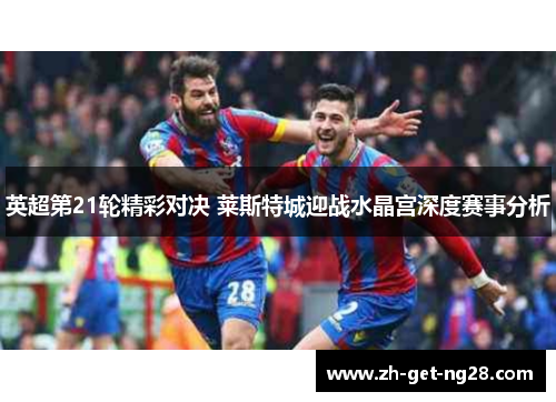 英超第21轮精彩对决 莱斯特城迎战水晶宫深度赛事分析 英超第21轮精彩对决 莱斯特城迎战水晶宫深度赛事分析