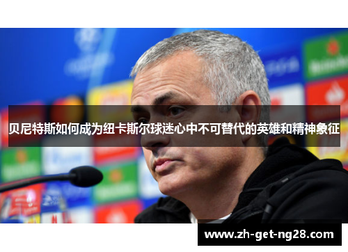 贝尼特斯如何成为纽卡斯尔球迷心中不可替代的英雄和精神象征