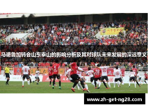 马德鲁加转会山东泰山的影响分析及其对球队未来发展的深远意义