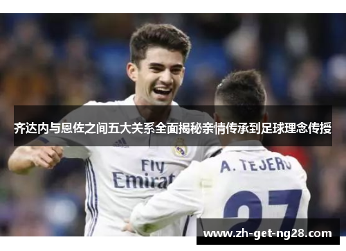 齐达内与恩佐之间五大关系全面揭秘亲情传承到足球理念传授