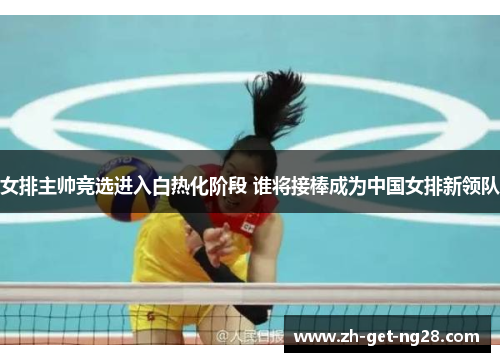 女排主帅竞选进入白热化阶段 谁将接棒成为中国女排新领队