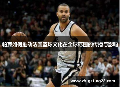 帕克如何推动法国篮球文化在全球范围的传播与影响 帕克如何推动法国篮球文化在全球范围的传播与影响