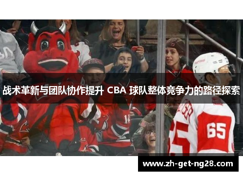 战术革新与团队协作提升 CBA 球队整体竞争力的路径探索 战术革新与团队协作提升 CBA 球队整体竞争力的路径探索