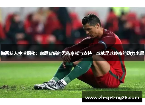 梅西私人生活揭秘：家庭背后的无私奉献与支持，成就足球传奇的动力来源