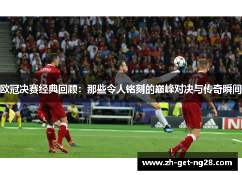 欧冠决赛经典回顾:那些令人铭刻的巅峰对决与传奇瞬间 欧冠决赛经典回顾:那些令人铭刻的巅峰对决与传奇瞬间