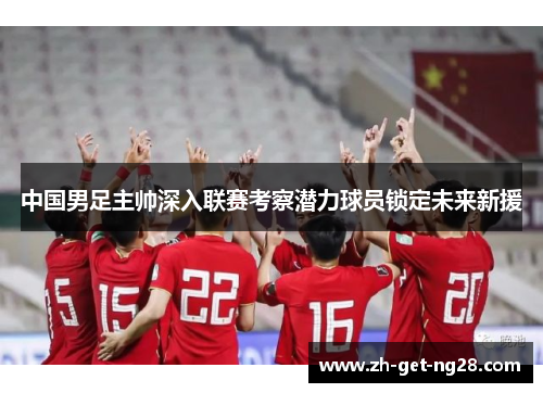 中国男足主帅深入联赛考察潜力球员锁定未来新援