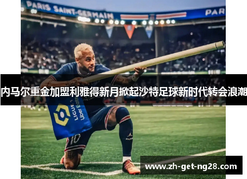 内马尔重金加盟利雅得新月掀起沙特足球新时代转会浪潮 内马尔重金加盟利雅得新月掀起沙特足球新时代转会浪潮