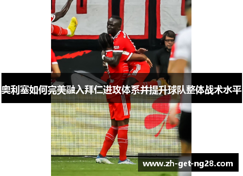 奥利塞如何完美融入拜仁进攻体系并提升球队整体战术水平 奥利塞如何完美融入拜仁进攻体系并提升球队整体战术水平