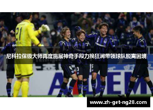 尼科拉保级大师再度施展神奇手段力挽狂澜带领球队脱离困境 尼科拉保级大师再度施展神奇手段力挽狂澜带领球队脱离困境