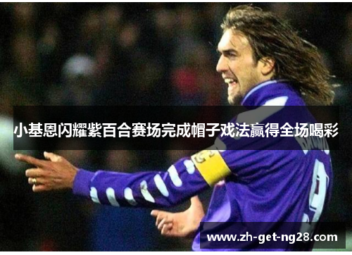 小基恩闪耀紫百合赛场完成帽子戏法赢得全场喝彩