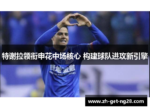 特谢拉领衔申花中场核心 构建球队进攻新引擎 特谢拉领衔申花中场核心 构建球队进攻新引擎
