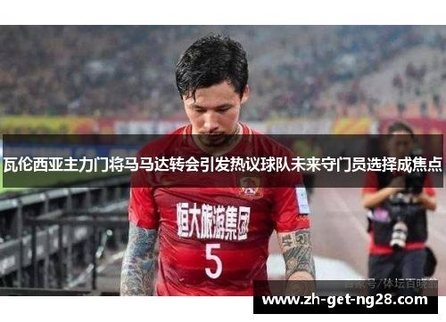 瓦伦西亚主力门将马马达转会引发热议球队未来守门员选择成焦点 瓦伦西亚主力门将马马达转会引发热议球队未来守门员选择成焦点
