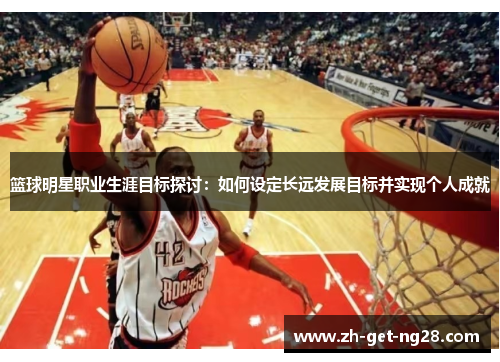 篮球明星职业生涯目标探讨:如何设定长远发展目标并实现个人成就 篮球明星职业生涯目标探讨:如何设定长远发展目标并实现个人成就