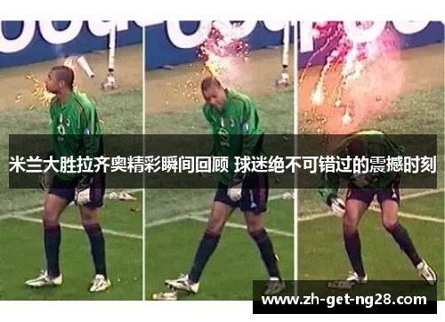 米兰大胜拉齐奥精彩瞬间回顾 球迷绝不可错过的震撼时刻